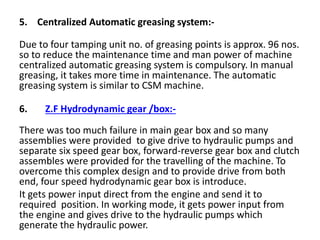 5. Centralized Automatic greasing system:-
Due to four tamping unit no. of greasing points is approx. 96 nos.
so to reduce the maintenance time and man power of machine
centralized automatic greasing system is compulsory. In manual
greasing, it takes more time in maintenance. The automatic
greasing system is similar to CSM machine.
6. Z.F Hydrodynamic gear /box:-
There was too much failure in main gear box and so many
assemblies were provided to give drive to hydraulic pumps and
separate six speed gear box, forward-reverse gear box and clutch
assembles were provided for the travelling of the machine. To
overcome this complex design and to provide drive from both
end, four speed hydrodynamic gear box is introduce.
It gets power input direct from the engine and send it to
required position. In working mode, it gets power input from
the engine and gives drive to the hydraulic pumps which
generate the hydraulic power.
 