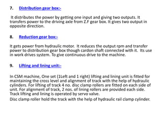 7. Distribution gear box:-
It distributes the power by getting one input and giving two outputs. It
transfers power to the driving axle from Z.F gear box. It gives two output in
opposite direction.
8. Reduction gear box:-
It gets power from hydraulic motor. It reduces the output rpm and transfer
power to distribution gear box though cardon shaft connected with it. Its use
in work drives system. To give continuous drive to the machine.
9. Lifting and lining unit:-
In CSM machine, One set (1Left and 1 right) lifting and lining unit is fitted for
maintaining the cross level and alignment of track with the help of hydraulic
cylinders. For lifting of track 4 no. disc clamp rollers are fitted on each side of
unit. For alignment of track, 2 nos. of lining rollers are provided each side.
Track lifting and lining is operated by servo valve.
Disc clamp roller hold the track with the help of hydraulic rail clamp cylinder.
 