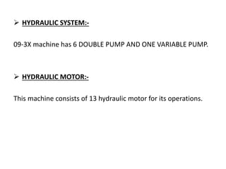  HYDRAULIC SYSTEM:-
09-3X machine has 6 DOUBLE PUMP AND ONE VARIABLE PUMP.
 HYDRAULIC MOTOR:-
This machine consists of 13 hydraulic motor for its operations.
 