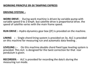 WORKING PRINCPLE 09-3X TAMPING EXPRESS
DRIVING SYSTEM: -
WORK DRIVE : During work machine is driven by variable pump with
variable speed 0 to 2 kmph. but satellite drive is proportional drive. the
speed of satellite varies with the main frame speed.
RUN DRIVE : -Hydro dynamics gear box (ZF) is provided on the machine.
LINING : - Single chord lining system is provided on 3x. ALC is provided
on this machine for measuring run and automatic data feeding .
LEVELING : - On this machine double chord fixed type leveling system is
provided. This m/c is designed for the twist correction for that rear
pendulum is given.
RECORDER: - ALC is provided for recording the data’s during the
measuring run mode.
 