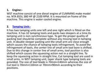1. Engine:-
WST machine consist of one diesel engine of CUMMINS make model
no. NTA 855L 380 HP @ 2100 RPM. It is mounted on frame of the
machine. This engine is water cooled engine.
2. Tamping Unit:-
It has two tamping units one left and one right which is fitted on the
machine. It has 32 tamping tools and packs two sleepers at a time.Its
tamping unit is non-synchronous type. To get the proper quality of
packing tool should be complete without any missing tool in tamping
unit. In double sleeper packing unit the small arm are close enough
which causes the chance of tamping tools infringement. To avoid the
infringement of tools, the center line of small arm tool bore is shifted.
Due to this change in center line of small arms, tool position is also
shifted which causes the squeezing action not in a straight line. To
keep the squeezing action in straight line, Cut tamping tool are used in
small arms. In WST tamping unit, taper shank type tamping tools are
provided. The size of tool blade is 70mm×140mm whereas the size of
Cut tool is 70mm×110mm or 70mm×90mm according to their
positions.
 