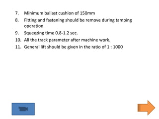 7. Minimum ballast cushion of 150mm
8. Fitting and fastening should be remove during tamping
operation.
9. Squeezing time 0.8-1.2 sec.
10. All the track parameter after machine work.
11. General lift should be given in the ratio of 1 : 1000
 