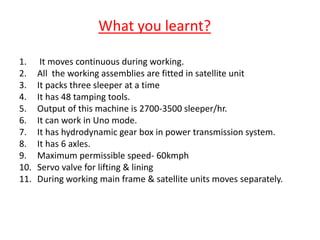 What you learnt?
1. It moves continuous during working.
2. All the working assemblies are fitted in satellite unit
3. It packs three sleeper at a time
4. It has 48 tamping tools.
5. Output of this machine is 2700-3500 sleeper/hr.
6. It can work in Uno mode.
7. It has hydrodynamic gear box in power transmission system.
8. It has 6 axles.
9. Maximum permissible speed- 60kmph
10. Servo valve for lifting & lining
11. During working main frame & satellite units moves separately.
 