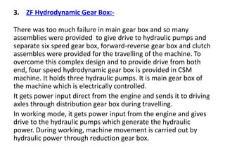 3. ZF Hydrodynamic Gear Box:-
There was too much failure in main gear box and so many
assemblies were provided to give drive to hydraulic pumps and
separate six speed gear box, forward-reverse gear box and clutch
assembles were provided for the travelling of the machine. To
overcome this complex design and to provide drive from both
end, four speed hydrodynamic gear box is provided in CSM
machine. It holds three hydraulic pumps. It is main gear box of
the machine which is electrically controlled.
It gets power input direct from the engine and sends it to driving
axles through distribution gear box during travelling.
In working mode, it gets power input from the engine and gives
drive to the hydraulic pumps which generate the hydraulic
power. During working, machine movement is carried out by
hydraulic power through reduction gear box.
 