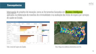 12
Consequências
Interrupção de projetos de inovação, como as ferramentas baseadas em Business Intelligence
aplicadas na elaboração de manchas de criminalidade e na avaliação das listas de espera por serviços
de saúde no Estado.
Tela: Lista de Espera da Saúde. Tela: Mapa da violência doméstica em SC.
 