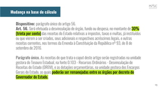 Dispositivo: parágrafo único do artigo 56.
Art. 56. Será efetuada a desvinculação de órgão, fundo ou despesa, no montante de 30%
(trinta por cento) das receitas do Estado relativas a impostos, taxas e multas, já instituídos
ou que vierem a ser criados, seus adicionais e respectivos acréscimos legais, e outras
receitas correntes, nos termos da Emenda à Constituição da República nº 93, de 8 de
setembro de 2016.
Parágrafo único. As receitas de que trata o caput deste artigo serão registradas na unidade
gestora do Tesouro Estadual, na fonte 0.103 - Recursos Ordinários - Desvinculação de
Receitas do Estado (DREM), e as dotações orçamentárias, na unidade gestora dos Encargos
Gerais do Estado, as quais poderão ser remanejadas entre os órgãos por decreto do
Governador do Estado.
15
Mudança na base de cálculo
 