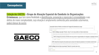 9
Consequências
Extinção dos GAECOs: o Grupo de Atuação Especial de Combate às Organizações
Criminosas, que tem como ﬁnalidade a identiﬁcação, prevenção e repressão à criminalidade e aos
delitos de maior complexidade, cuja atuação é amplamente conhecida pela sociedade catarinense,
poderá deixar de existir.
 