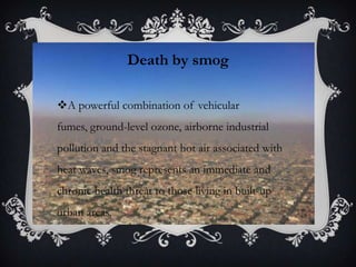 Death by smog

A powerful combination of vehicular
fumes, ground-level ozone, airborne industrial
pollution and the stagnant hot air associated with
heat waves, smog represents an immediate and
chronic health threat to those living in built-up
urban areas.
 