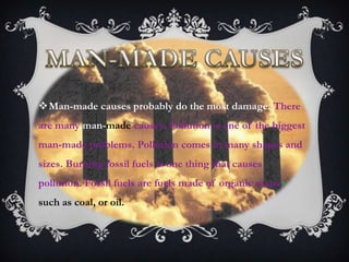 Man-made causes probably do the most damage. There
are many man-made causes. Pollution is one of the biggest
man-made problems. Pollution comes in many shapes and
sizes. Burning fossil fuels is one thing that causes
pollution. Fossil fuels are fuels made of organic matter
such as coal, or oil.
 