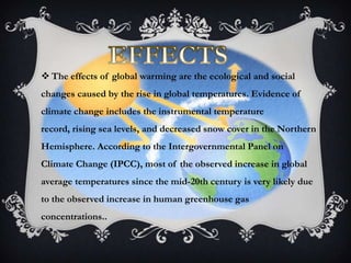  The effects of global warming are the ecological and social
changes caused by the rise in global temperatures. Evidence of
climate change includes the instrumental temperature
record, rising sea levels, and decreased snow cover in the Northern
Hemisphere. According to the Intergovernmental Panel on
Climate Change (IPCC), most of the observed increase in global
average temperatures since the mid-20th century is very likely due
to the observed increase in human greenhouse gas
concentrations..
 