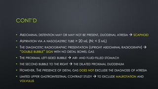 CONT’D
• ABDOMINAL DISTENTION MAY OR MAY NOT BE PRESENT, DUODENAL ATRESIA  SCAPHOID
• ASPIRATION VIA A NASOGASTRIC TUBE > 20 ML (N: < 5 ML)
• THE DIAGNOSTIC RADIOGRAPHIC PRESENTATION (UPRIGHT ABDOMINAL RADIOGRAPH) 
“DOUBLE BUBBLE” SIGN WITH NO DISTAL BOWEL GAS
• THE PROXIMAL LEFT-SIDED BUBBLE  AIR- AND FLUID-FILLED STOMACH
• THE SECOND BUBBLE TO THE RIGHT  THE DILATED PROXIMAL DUODENUM
• HOWEVER, THE PRESENCE OF DISTAL GAS DOES NOT EXCLUDE THE DIAGNOSIS OF ATRESIA
• LIMITED UPPER GASTROINTESTINAL CONTRAST STUDY  TO EXCLUDE MALROTATION AND
VOLVULUS
 