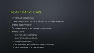 PRE-OPERATIVE CARE
• APPROPRIATE RESUSCITATION
• CORRECTION OF FLUID BALANCE AND ELECTROLYTE ABNORMALITIES
• GASTRIC DECOMPRESSION
• PERENTERAL NUTRITION VIA CENTRAL CATHETER LINE
• INVESTIGATIONS:
• COMPLETE METABOLIC PROFILE,
• COMPLETE BLOOD CELL COUNT,
• COAGULATION STUDIES,
• AN ABDOMINAL AND SPINAL ULTRASOUND EVALUATION,
• TWO-DIMENSIONAL ECHOCARDIOGRAPHY
 