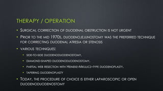 THERAPY / OPERATION
• SURGICAL CORRECTION OF DUODENAL OBSTRUCTION IS NOT URGENT
• PRIOR TO THE MID 1970S, DUODENOJEJUNOSTOMY WAS THE PREFERRED TECHNIQUE
FOR CORRECTING DUODENAL ATRESIA OR STENOSIS
• VARIOUS TECHNIQUES:
• SIDE-TO-SIDE DUODENODUODENOSTOMY,
• DIAMOND-SHAPED DUODENODUODENOSTOMY,
• PARTIAL WEB RESECTION WITH HEINEKE-MIKULICZ–TYPE DUODENOPLASTY,
• TAPERING DUODENOPLASTY
• TODAY, THE PROCEDURE OF CHOICE IS EITHER LAPAROSCOPIC OR OPEN
DUODENODUODENOSTOMY
 
