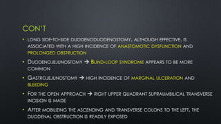 CON’T
• LONG SIDE-TO-SIDE DUODENODUODENOSTOMY, ALTHOUGH EFFECTIVE, IS
ASSOCIATED WITH A HIGH INCIDENCE OF ANASTOMOTIC DYSFUNCTION AND
PROLONGED OBSTRUCTION
• DUODENOJEJUNOSTOMY  BLIND-LOOP SYNDROME APPEARS TO BE MORE
COMMON
• GASTROJEJUNOSTOMY  HIGH INCIDENCE OF MARGINAL ULCERATION AND
BLEEDING
• FOR THE OPEN APPROACH  RIGHT UPPER QUADRANT SUPRAUMBILICAL TRANSVERSE
INCISION IS MADE
• AFTER MOBILIZING THE ASCENDING AND TRANSVERSE COLONS TO THE LEFT, THE
DUODENAL OBSTRUCTION IS READILY EXPOSED
 