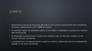 CONT’D
• MALROTATION SHOULD BE EVALUATED BECAUSE IT CAN OCCUR IN ASSOCIATION WITH CONGENITAL
DUODENAL OBSTRUCTION IN UP TO 30% OF PATIENTS
• A SUFFICIENT LENGTH OF DUODENUM DISTAL TO THE ATRESIA IS MOBILIZED TO ALLOW FOR A TENSION-
FREE ANASTOMOSIS
• A TRANSVERSE DUODENOTOMY IS MADE IN THE ANTERIOR WALL OF THE DISTAL PORTION OF THE
DILATED PROXIMAL DUODENUM
• A DUODENOTOMY OF SIMILAR LENGTH IS MADE IN A VERTICAL ORIENTATION ON THE ANTIMESENTERIC
BORDER OF THE DISTAL DUODENUM
 