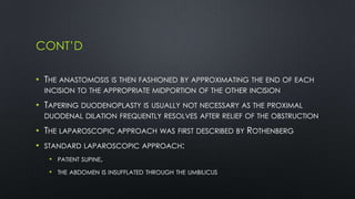 CONT’D
• THE ANASTOMOSIS IS THEN FASHIONED BY APPROXIMATING THE END OF EACH
INCISION TO THE APPROPRIATE MIDPORTION OF THE OTHER INCISION
• TAPERING DUODENOPLASTY IS USUALLY NOT NECESSARY AS THE PROXIMAL
DUODENAL DILATION FREQUENTLY RESOLVES AFTER RELIEF OF THE OBSTRUCTION
• THE LAPAROSCOPIC APPROACH WAS FIRST DESCRIBED BY ROTHENBERG
• STANDARD LAPAROSCOPIC APPROACH:
• PATIENT SUPINE,
• THE ABDOMEN IS INSUFFLATED THROUGH THE UMBILICUS
 