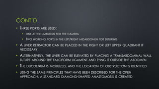 CONT’D
• THREE PORTS ARE USED:
• ONE AT THE UMBILICUS FOR THE CAMERA
• TWO WORKING PORTS IN THE LEFT/RIGHT MIDABDOMEN FOR SUTURING
• A LIVER RETRACTOR CAN BE PLACED IN THE RIGHT OR LEFT UPPER QUADRANT IF
NECESSARY
• ALTERNATIVELY, THE LIVER CAN BE ELEVATED BY PLACING A TRANSABDOMINAL WALL
SUTURE AROUND THE FALCIFORM LIGAMENT AND TYING IT OUTSIDE THE ABDOMEN
• THE DUODENUM IS MOBILIZED, AND THE LOCATION OF OBSTRUCTION IS IDENTIFIED
• USING THE SAME PRINCIPLES THAT HAVE BEEN DESCRIBED FOR THE OPEN
APPROACH, A STANDARD DIAMOND-SHAPED ANASTOMOSIS IS CREATED
 