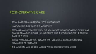 POST-OPERATIVE CARE
• TOTAL PARENTERAL NUTRITION (TPN) IS CONTINUED
• NASOGASTRIC TUBE OUTPUT IS MONITORED
• FEEDINGS MAY BE STARTED WHEN THE VOLUME OF THE NASOGASTRIC OUTPUT HAS
DIMINISHED AND ITS COLOR HAS LIGHTENED AND IT BECOMES CLEAR  SEVERAL
DAYS TO A WEEK
• SMALL FEEDINGS ARE THEN INITIATED WITH VOLUME AND CONCENTRATION
ADVANCED AS TOLERATED
• THE MAJORITY MAY BE DISCHARGED WITHIN ONE TO SEVERAL WEEKS
 