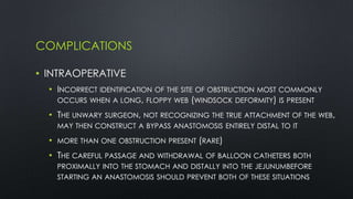 COMPLICATIONS
• INTRAOPERATIVE
• INCORRECT IDENTIFICATION OF THE SITE OF OBSTRUCTION MOST COMMONLY
OCCURS WHEN A LONG, FLOPPY WEB (WINDSOCK DEFORMITY) IS PRESENT
• THE UNWARY SURGEON, NOT RECOGNIZING THE TRUE ATTACHMENT OF THE WEB,
MAY THEN CONSTRUCT A BYPASS ANASTOMOSIS ENTIRELY DISTAL TO IT
• MORE THAN ONE OBSTRUCTION PRESENT (RARE)
• THE CAREFUL PASSAGE AND WITHDRAWAL OF BALLOON CATHETERS BOTH
PROXIMALLY INTO THE STOMACH AND DISTALLY INTO THE JEJUNUMBEFORE
STARTING AN ANASTOMOSIS SHOULD PREVENT BOTH OF THESE SITUATIONS
 