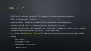 ETIOLOGY
• CONGENITAL DUODENAL OBSTRUCTION  INTRINSIC OR EXTRINSIC GASTROINTESTINAL LESION
• MOST COMMON CAUSE  ATRESIA
• INTRINSIC LESION  CAUSED BY A FAILURE OF RECANALIZATION OF THE FETAL DUODENUM
• EXTRINSIC FORM  DEFECTS IN THE DEVELOPMENT OF NEIGHBORING STRUCTURES
• ANNULAR PANCREAS IS AN UNCOMMON ETIOLOGY  THIS FORM OF OBSTRUCTION IS LIKELY DUE TO FAILURE OF
DUODENAL DEVELOPMENT RATHER THAN A TRUE CONSTRICTING LESION
• THE PRESENCE OF AN ANNULAR PANCREAS  VISIBLE INDICATOR FOR AN UNDERLYING STENOSIS OR ATRESIA
• OTHER:
• BILIARY ATRESIA,
• GALLBLADDER AGENESIS,
• STENOSIS OF THE COMMON BILE DUCT
• CHOLEDOCHAL CYST
 