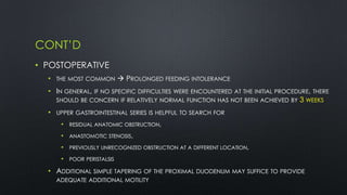 CONT’D
• POSTOPERATIVE
• THE MOST COMMON  PROLONGED FEEDING INTOLERANCE
• IN GENERAL, IF NO SPECIFIC DIFFICULTIES WERE ENCOUNTERED AT THE INITIAL PROCEDURE, THERE
SHOULD BE CONCERN IF RELATIVELY NORMAL FUNCTION HAS NOT BEEN ACHIEVED BY 3 WEEKS
• UPPER GASTROINTESTINAL SERIES IS HELPFUL TO SEARCH FOR
• RESIDUAL ANATOMIC OBSTRUCTION,
• ANASTOMOTIC STENOSIS,
• PREVIOUSLY UNRECOGNIZED OBSTRUCTION AT A DIFFERENT LOCATION,
• POOR PERISTALSIS
• ADDITIONAL SIMPLE TAPERING OF THE PROXIMAL DUODENUM MAY SUFFICE TO PROVIDE
ADEQUATE ADDITIONAL MOTILITY
 
