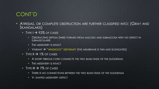 CONT’D
• ATRESIAS, OR COMPLETE OBSTRUCTION ARE FURTHER CLASSIFIED INTO: (GRAY AND
SKANDALAKIS)
• TYPE I  92% OF CASES
• OBSTRUCTING SEPTUM (WEB) FORMED FROM MUCOSA AND SUBMUCOSA WITH NO DEFECT IN
SUBMUSCULARIS
• THE MESENTERY IS INTACT
• VARIANT  “WINDSOCK” DEFORMITY (THE MEMBRANE IS THIN AND ELONGATED)
• TYPE II  1% OF CASES
• A SHORT FIBROUS CORD CONNECTS THE TWO BLIND ENDS OF THE DUODENUM
• THE MESENTERY IS INTACT
• TYPE III  7% OF CASES
• THERE IS NO CONNECTIONS BETWEEN THE TWO BLIND ENDS OF THE DUODENUM
• V- SHAPED MESENTERY DEFECT
 