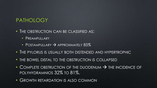 PATHOLOGY
• THE OBSTRUCTION CAN BE CLASSIFIED AS:
• PREAMPULLARY
• POSTAMPULLARY  APPROXIMATELY 85%
• THE PYLORUS IS USUALLY BOTH DISTENDED AND HYPERTROPHIC
• THE BOWEL DISTAL TO THE OBSTRUCTION IS COLLAPSED
• COMPLETE OBSTRUCTION OF THE DUODENUM  THE INCIDENCE OF
POLYHYDRAMNIOS 32% TO 81%.
• GROWTH RETARDATION IS ALSO COMMON
 