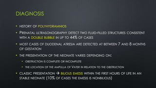 DIAGNOSIS
• HISTORY OF POLYHYDRAMNIOS
• PRENATAL ULTRASONOGRAPHY DETECT TWO FLUID-FILLED STRUCTURES CONSISTENT
WITH A DOUBLE BUBBLE IN UP TO 44% OF CASES
• MOST CASES OF DUODENAL ATRESIA ARE DETECTED AT BETWEEN 7 AND 8 MONTHS
OF GESTATION
• THE PRESENTATION OF THE NEONATE VARIES DEPENDING ON:
• OBSTRUCTION IS COMPLETE OR INCOMPLETE
• THE LOCATION OF THE AMPULLA OF VATER IN RELATION TO THE OBSTRUCTION
• CLASSIC PRESENTATION  BILIOUS EMESIS WITHIN THE FIRST HOURS OF LIFE IN AN
STABLE NEONATE (10% OF CASES THE EMESIS IS NONBILIOUS)
 
