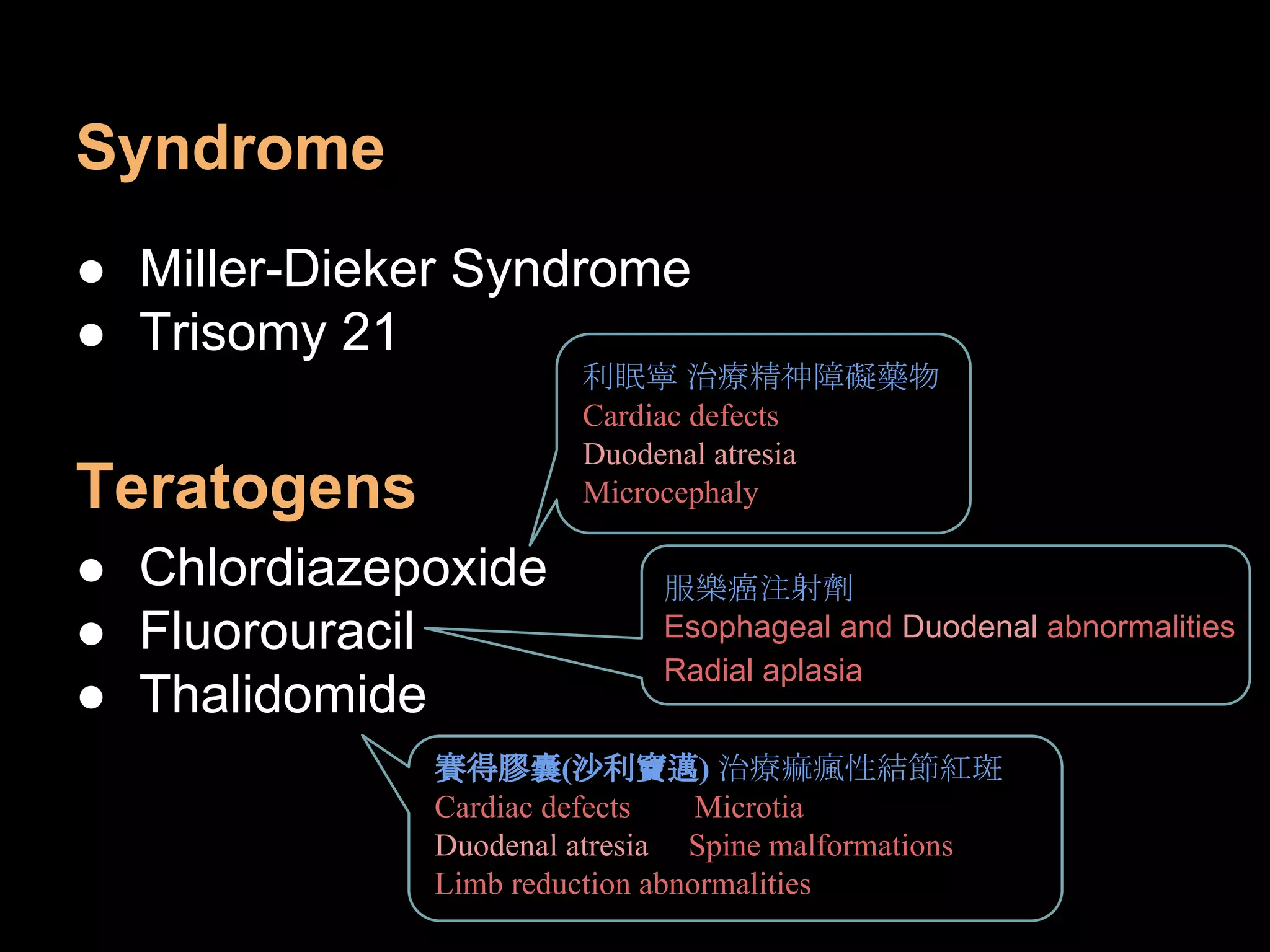 Syndrome
● Miller-Dieker Syndrome
● Trisomy 21
Teratogens
● Chlordiazepoxide
● Fluorouracil
● Thalidomide
利眠寧 治療精神障礙藥物
Cardiac defects
Duodenal atresia
Microcephaly
服樂癌注射劑
Esophageal and Duodenal abnormalities
Radial aplasia
賽得膠囊(沙利竇邁) 治療痲瘋性結節紅斑
Cardiac defects Microtia
Duodenal atresia Spine malformations
Limb reduction abnormalities
