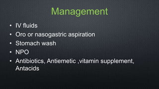 Management
• IV fluids
• Oro or nasogastric aspiration
• Stomach wash
• NPO
• Antibiotics, Antiemetic ,vitamin supplement,
Antacids
 