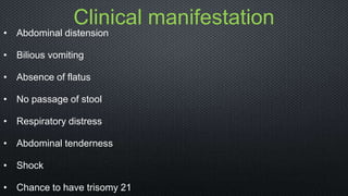Clinical manifestation
• Abdominal distension
• Bilious vomiting
• Absence of flatus
• No passage of stool
• Respiratory distress
• Abdominal tenderness
• Shock
• Chance to have trisomy 21
 