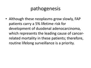 pathogenesis
• Although these neoplasms grow slowly, FAP
patients carry a 5% lifetime risk for
development of duodenal adenocarcinoma,
which represents the leading cause of cancer-
related mortality in these patients; therefore,
routine lifelong surveillance is a priority.
 
