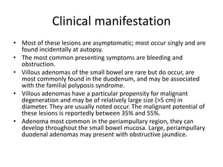 Clinical manifestation
• Most of these lesions are asymptomatic; most occur singly and are
found incidentally at autopsy.
• The most common presenting symptoms are bleeding and
obstruction.
• Villous adenomas of the small bowel are rare but do occur, are
most commonly found in the duodenum, and may be associated
with the familial polyposis syndrome.
• Villous adenomas have a particular propensity for malignant
degeneration and may be of relatively large size (>5 cm) in
diameter. They are usually noted occur. The malignant potential of
these lesions is reportedly between 35% and 55%.
• Adenoma most common in the periampullary region, they can
develop throughout the small bowel mucosa. Large, periampullary
duodenal adenomas may present with obstructive jaundice.
 