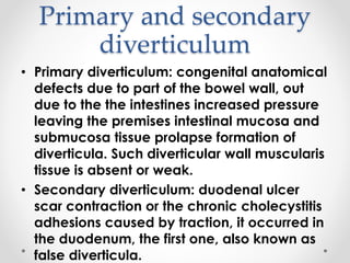 Primary and secondary
diverticulum
• Primary diverticulum: congenital anatomical
defects due to part of the bowel wall, out
due to the the intestines increased pressure
leaving the premises intestinal mucosa and
submucosa tissue prolapse formation of
diverticula. Such diverticular wall muscularis
tissue is absent or weak.
• Secondary diverticulum: duodenal ulcer
scar contraction or the chronic cholecystitis
adhesions caused by traction, it occurred in
the duodenum, the first one, also known as
false diverticula.
 