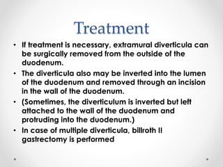 Treatment
• If treatment is necessary, extramural diverticula can
be surgically removed from the outside of the
duodenum.
• The diverticula also may be inverted into the lumen
of the duodenum and removed through an incision
in the wall of the duodenum.
• (Sometimes, the diverticulum is inverted but left
attached to the wall of the duodenum and
protruding into the duodenum.)
• In case of multiple diverticula, billroth II
gastrectomy is performed
 