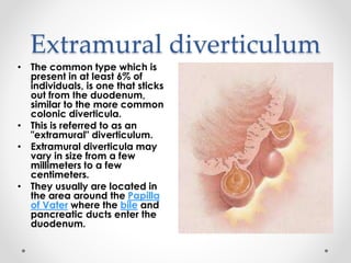 Extramural diverticulum
• The common type which is
present in at least 6% of
individuals, is one that sticks
out from the duodenum,
similar to the more common
colonic diverticula.
• This is referred to as an
"extramural" diverticulum.
• Extramural diverticula may
vary in size from a few
millimeters to a few
centimeters.
• They usually are located in
the area around the Papilla
of Vater where the bile and
pancreatic ducts enter the
duodenum.
 