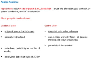 Applied Anatomy:
Peptic Ulcer: occur in site of pepsin & HCL secreation - lower end of oeosphagus, stomach, 1st
part of duodenum, meckel’s diverticulum
Blood group O- duodenal ulcer.
Duodenal ulcer:
 epigastric pain – due to hunger
 pain relieved by food
 pain shows periodicity for number of
weeks.
 pain wakes patient at night at 2-3 am
Gastric ulcer:
 epigastric pain – due to hunger
 pain is made worse by food – pt. become
anorexic and shows weight loss.
 periodicity is less marked
 