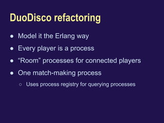 DuoDisco refactoring 
● Model it the Erlang way 
● Every player is a process 
● “Room” processes for connected players 
● One match-making process 
○ Uses process registry for querying processes 
 