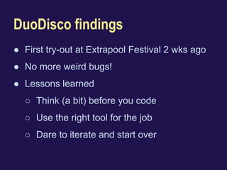 DuoDisco findings 
● First try-out at Extrapool Festival 2 wks ago 
● No more weird bugs! 
● Lessons learned 
○ Think (a bit) before you code 
○ Use the right tool for the job 
○ Dare to iterate and start over 
 