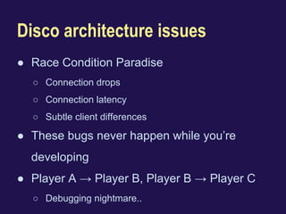 Disco architecture issues 
● Race Condition Paradise 
○ Connection drops 
○ Connection latency 
○ Subtle client differences 
● These bugs never happen while you’re 
developing 
● Player A → Player B, Player B → Player C 
○ Debugging nightmare.. 
 