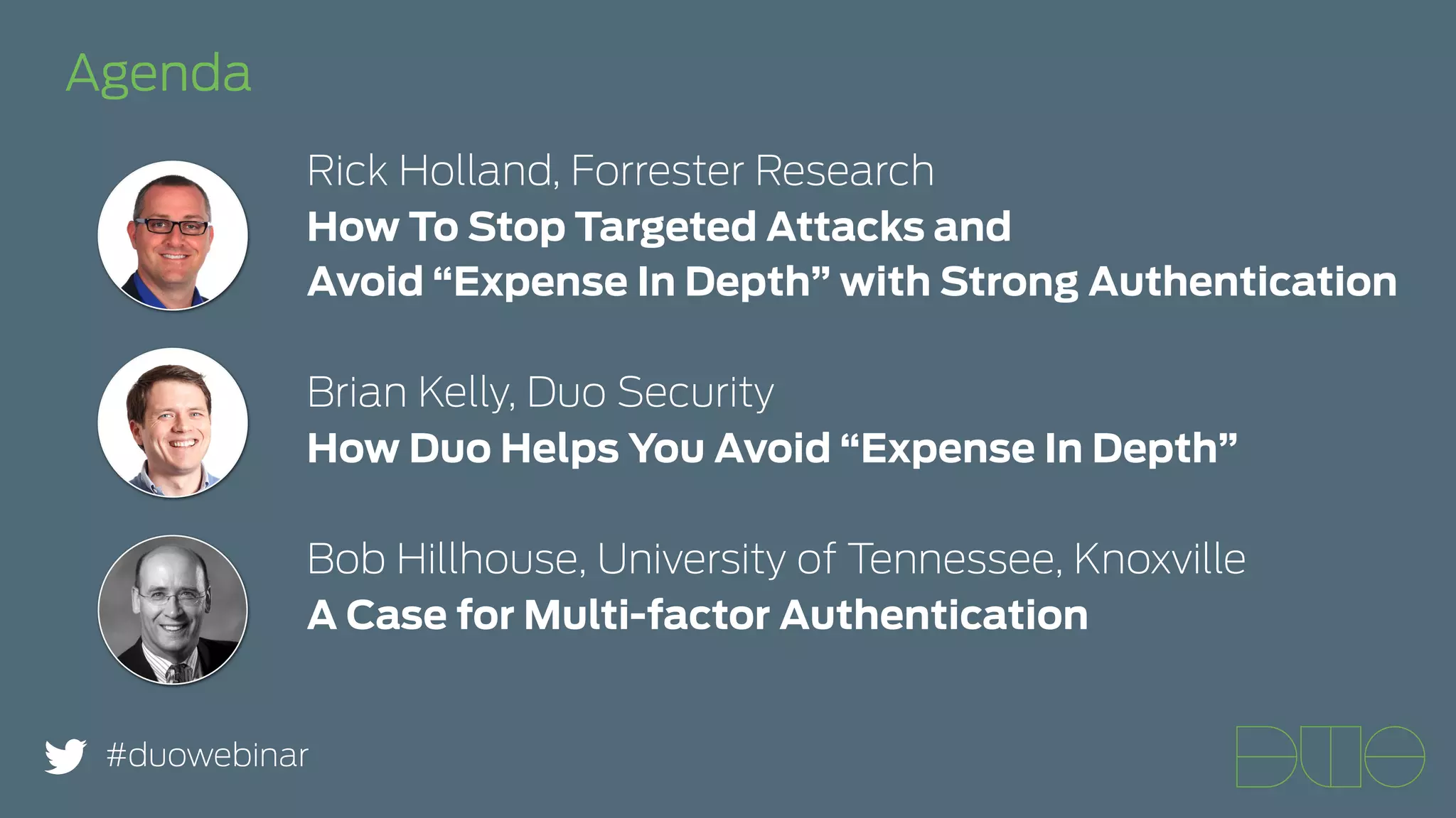 Agenda 
Rick Holland, Forrester Research 
How To Stop Targeted Attacks and 
Avoid “Expense In Depth” with Strong Authentication 
Brian Kelly, Duo Security 
How Duo Helps You Avoid “Expense In Depth” 
Bob Hillhouse, University of Tennessee, Knoxville 
A Case for Multi-factor Authentication 
#duowebinar 
 