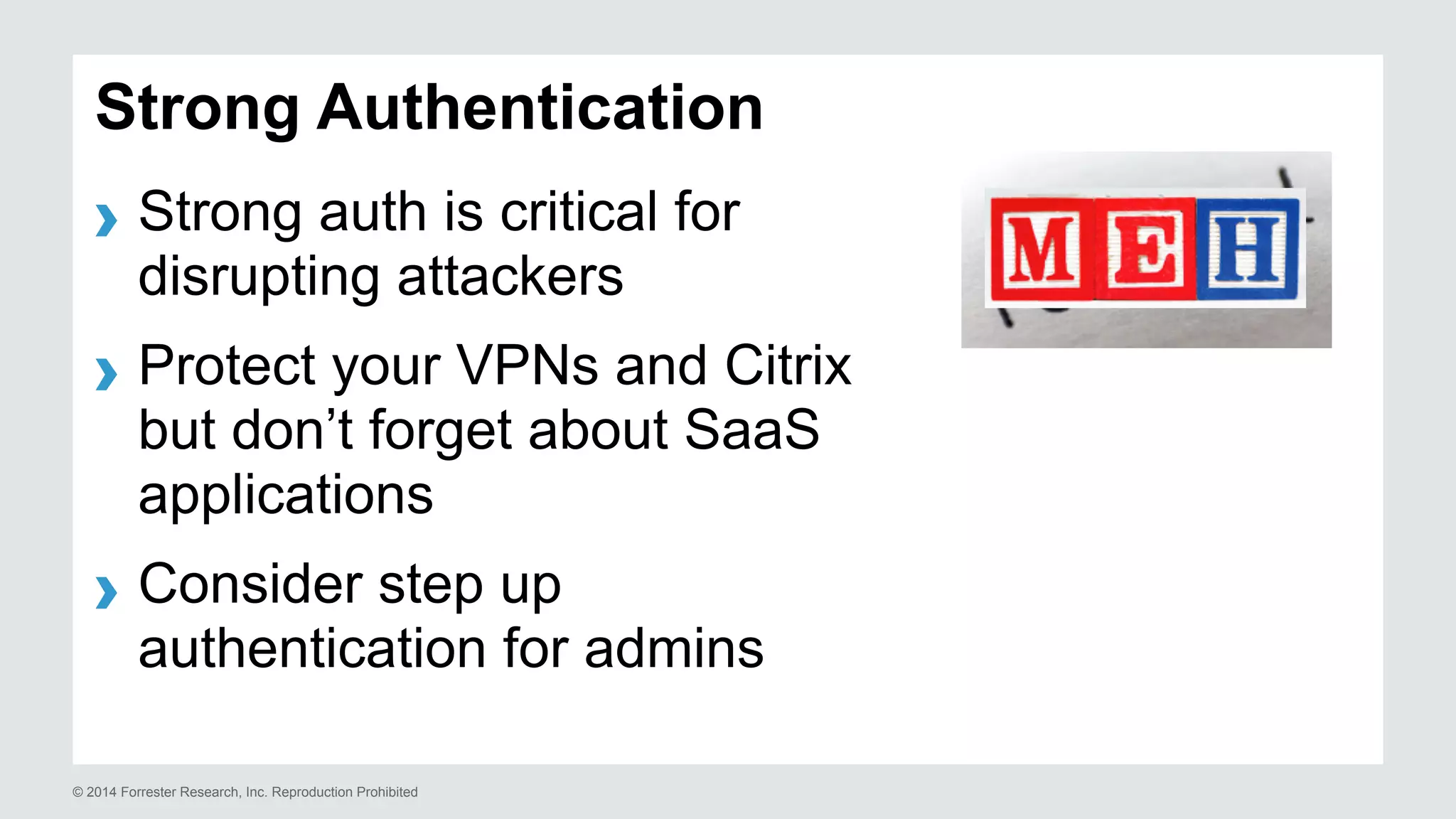 Strong Authentication 
› Strong auth is critical for 
disrupting attackers 
› Protect your VPNs and Citrix 
but don’t forget about SaaS 
applications 
› Consider step up 
authentication for admins 
© 2014 Forrester Research, Inc. Reproduction Prohibited 
 