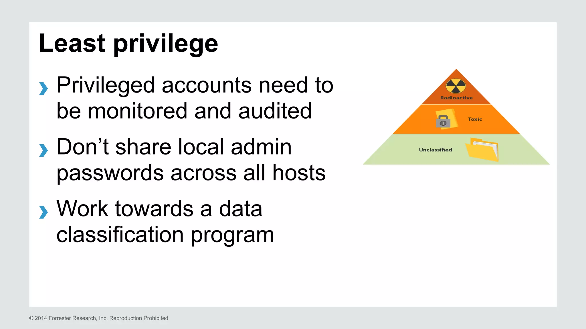 Least privilege 
› Privileged accounts need to 
be monitored and audited 
› Don’t share local admin 
passwords across all hosts 
› Work towards a data 
classification program 
© 2014 Forrester Research, Inc. Reproduction Prohibited 
 