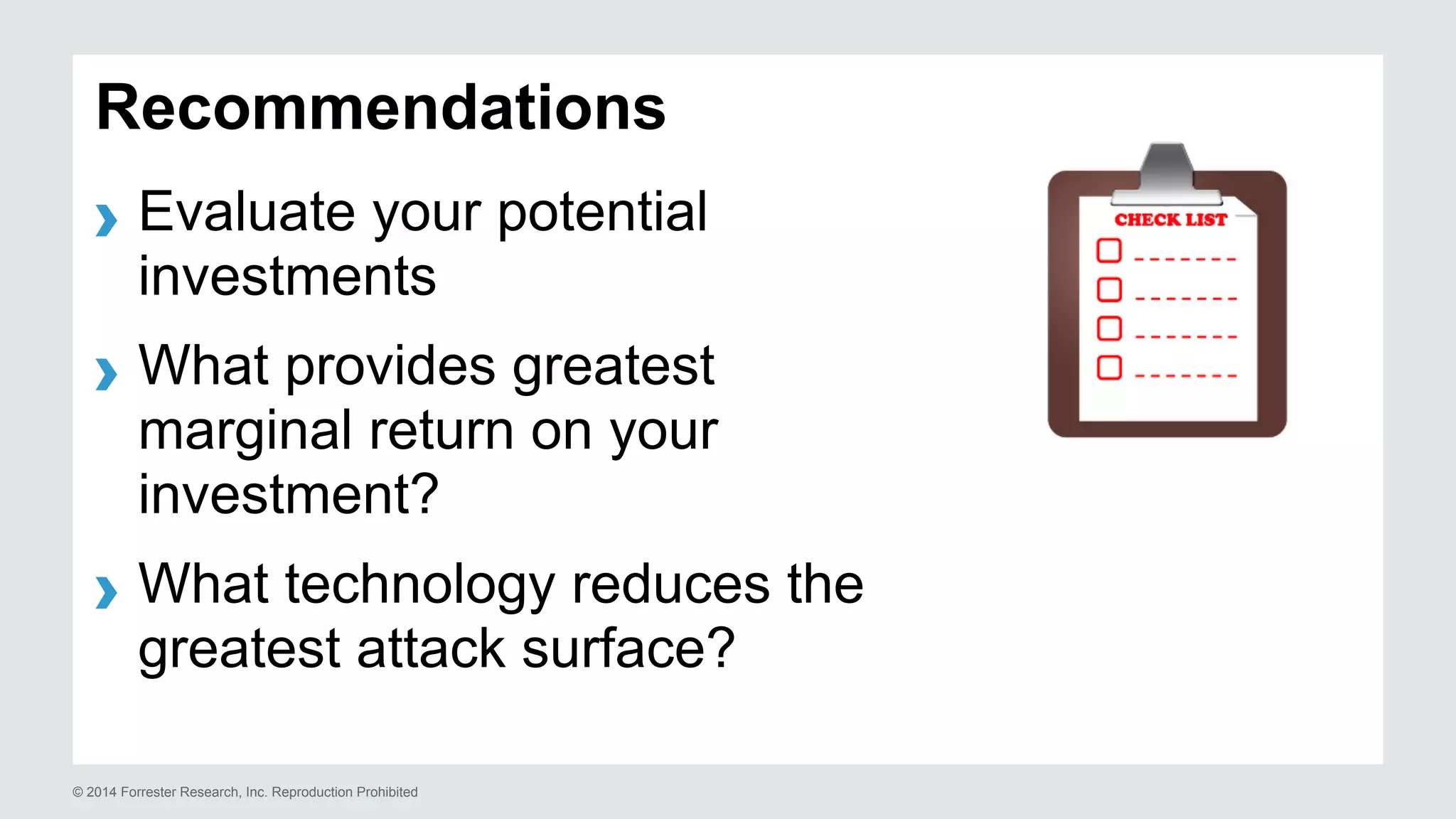 Recommendations 
› Evaluate your potential 
investments 
› What provides greatest 
marginal return on your 
investment? 
› What technology reduces the 
greatest attack surface? 
© 2014 Forrester Research, Inc. Reproduction Prohibited 
 