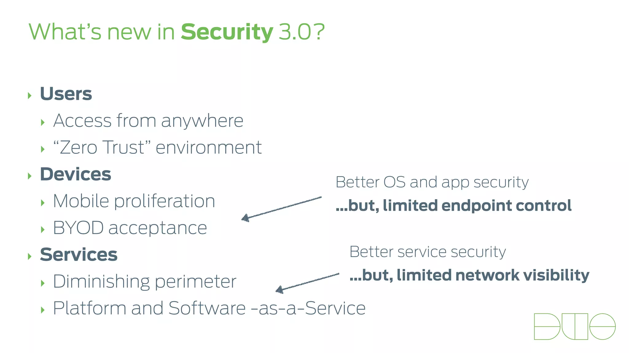 What’s new in Security 3.0? 
‣ Users 
‣ Access from anywhere 
‣ “Zero Trust” environment 
‣ Devices 
‣ Mobile proliferation 
‣ BYOD acceptance 
‣ Services 
‣ Diminishing perimeter 
‣ Platform and Software -as-a-Service 
Better OS and app security 
…but, limited endpoint control 
Better service security 
…but, limited network visibility 
 
