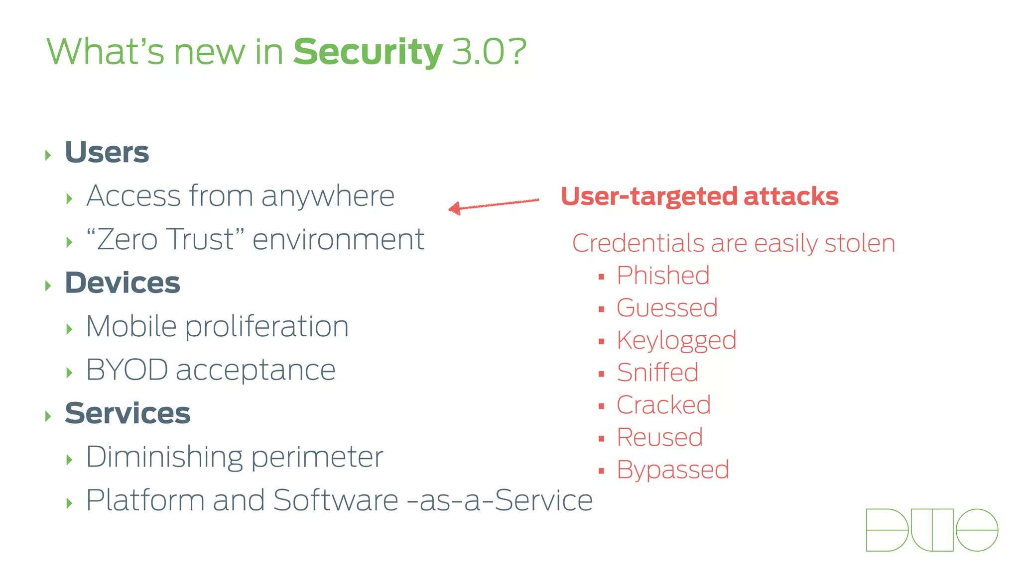 What’s new in Security 3.0? 
‣ Users 
‣ Access from anywhere 
‣ “Zero Trust” environment 
‣ Devices 
‣ Mobile proliferation 
‣ BYOD acceptance 
‣ Services 
‣ Diminishing perimeter 
‣ Platform and Software -as-a-Service 
User-targeted attacks 
Credentials are easily stolen 
• Phished 
• Guessed 
• Keylogged 
• Sniffed 
• Cracked 
• Reused 
• Bypassed 
 