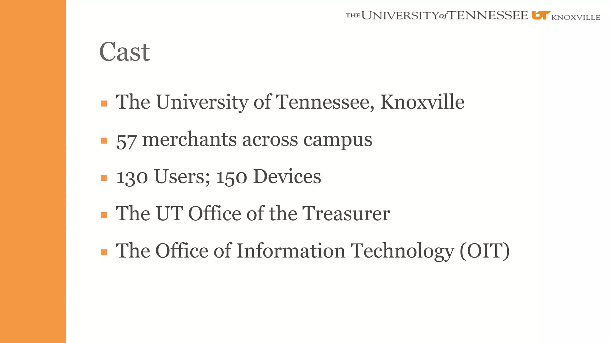 Cast 
▪ The University of Tennessee, Knoxville 
▪ 57 merchants across campus 
▪ 130 Users; 150 Devices 
▪ The UT Office of the Treasurer 
▪ The Office of Information Technology (OIT) 
 