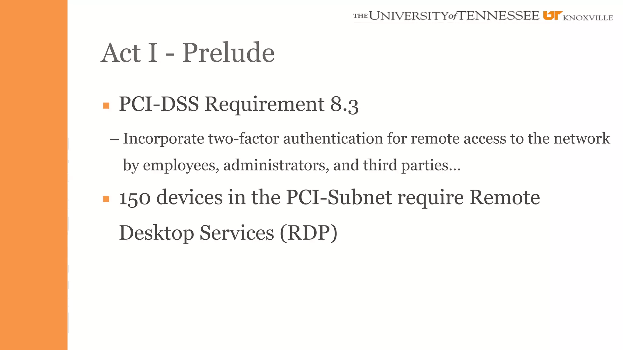 Act I - Prelude 
▪ PCI-DSS Requirement 8.3 
– Incorporate two-factor authentication for remote access to the network 
by employees, administrators, and third parties… 
▪ 150 devices in the PCI-Subnet require Remote 
Desktop Services (RDP) 
 