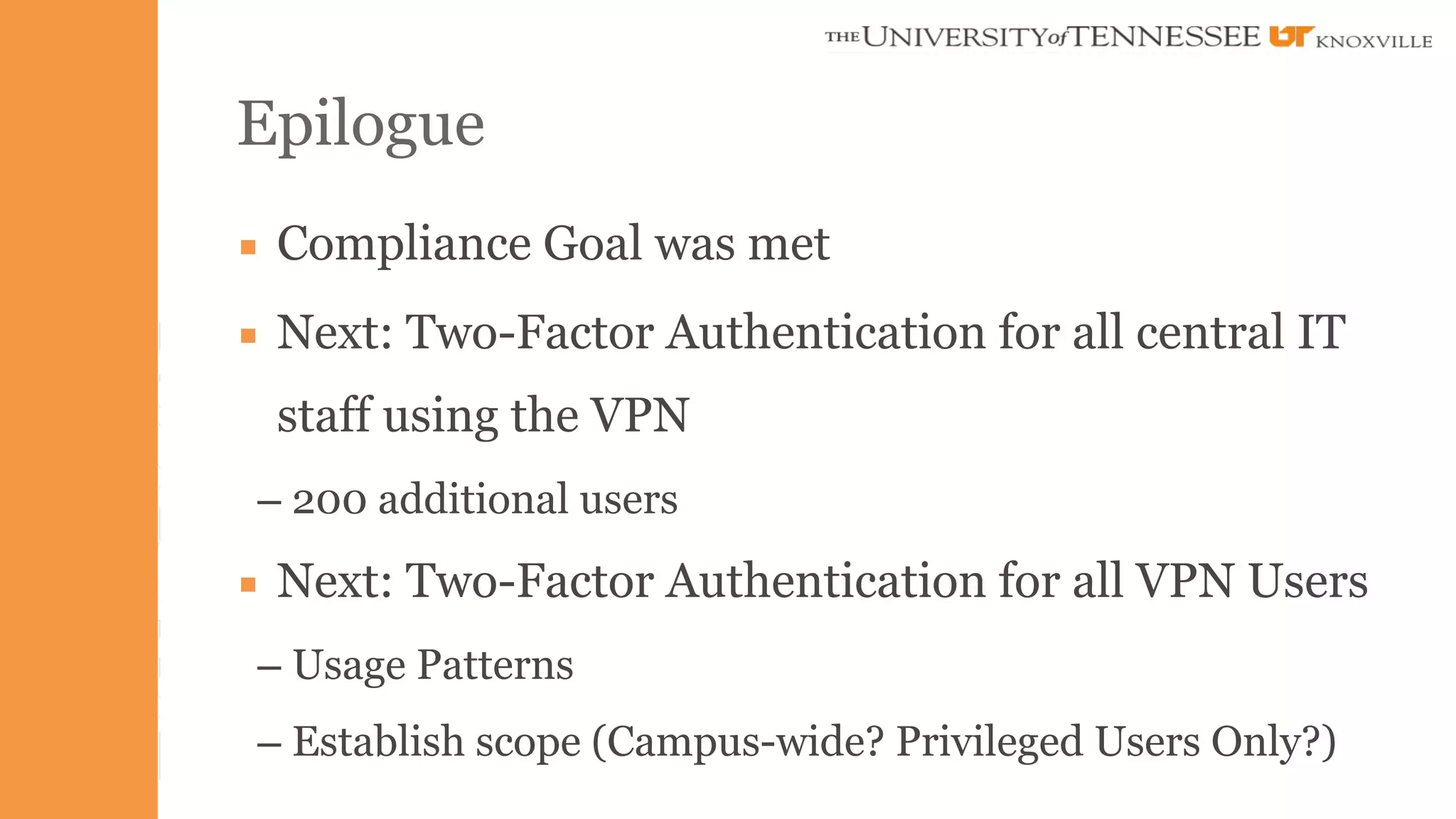 Epilogue 
▪ Compliance Goal was met 
▪ Next: Two-Factor Authentication for all central IT 
staff using the VPN 
– 200 additional users 
▪ Next: Two-Factor Authentication for all VPN Users 
– Usage Patterns 
– Establish scope (Campus-wide? Privileged Users Only?) 
 