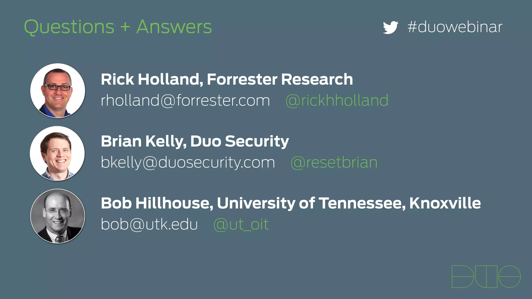 Questions + Answers #duowebinar 
Rick Holland, Forrester Research 
rholland@forrester.com @rickhholland 
Brian Kelly, Duo Security 
bkelly@duosecurity.com @resetbrian 
Bob Hillhouse, University of Tennessee, Knoxville 
bob@utk.edu @ut_oit 
